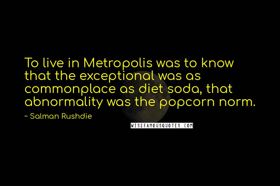 Salman Rushdie Quotes: To live in Metropolis was to know that the exceptional was as commonplace as diet soda, that abnormality was the popcorn norm.