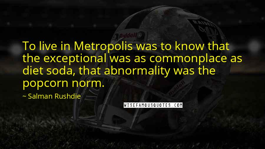 Salman Rushdie Quotes: To live in Metropolis was to know that the exceptional was as commonplace as diet soda, that abnormality was the popcorn norm.