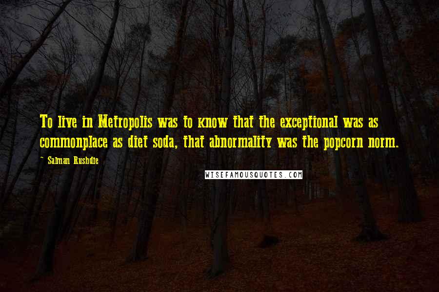 Salman Rushdie Quotes: To live in Metropolis was to know that the exceptional was as commonplace as diet soda, that abnormality was the popcorn norm.