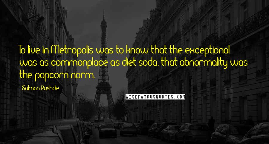 Salman Rushdie Quotes: To live in Metropolis was to know that the exceptional was as commonplace as diet soda, that abnormality was the popcorn norm.