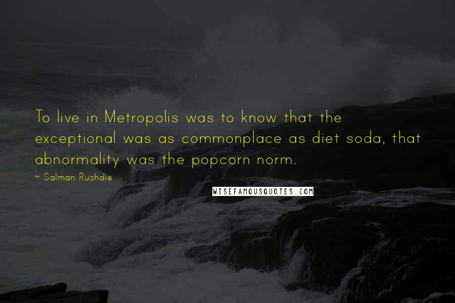 Salman Rushdie Quotes: To live in Metropolis was to know that the exceptional was as commonplace as diet soda, that abnormality was the popcorn norm.