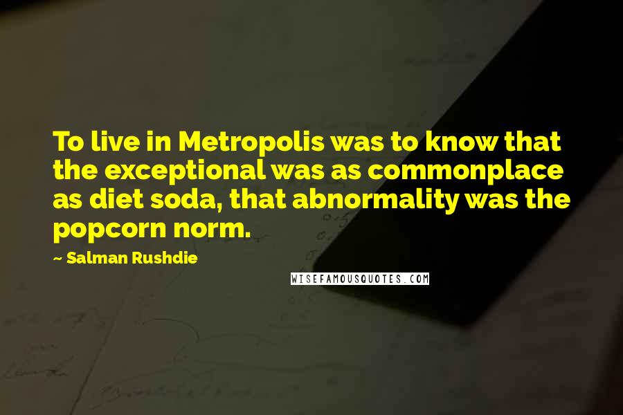 Salman Rushdie Quotes: To live in Metropolis was to know that the exceptional was as commonplace as diet soda, that abnormality was the popcorn norm.