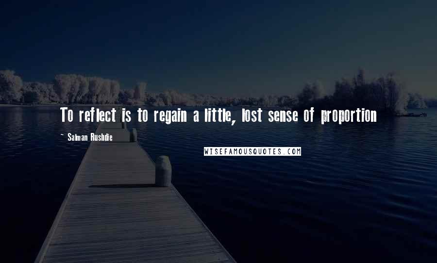 Salman Rushdie Quotes: To reflect is to regain a little, lost sense of proportion
