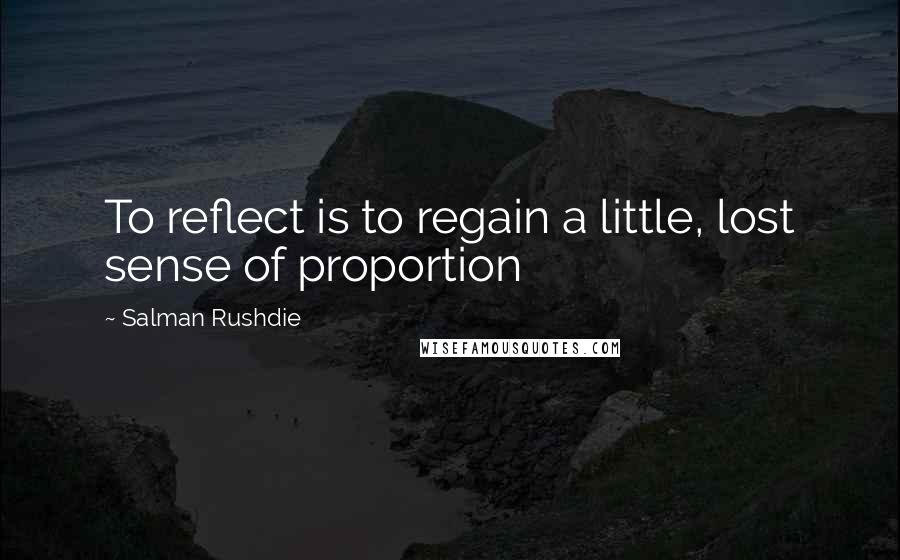 Salman Rushdie Quotes: To reflect is to regain a little, lost sense of proportion