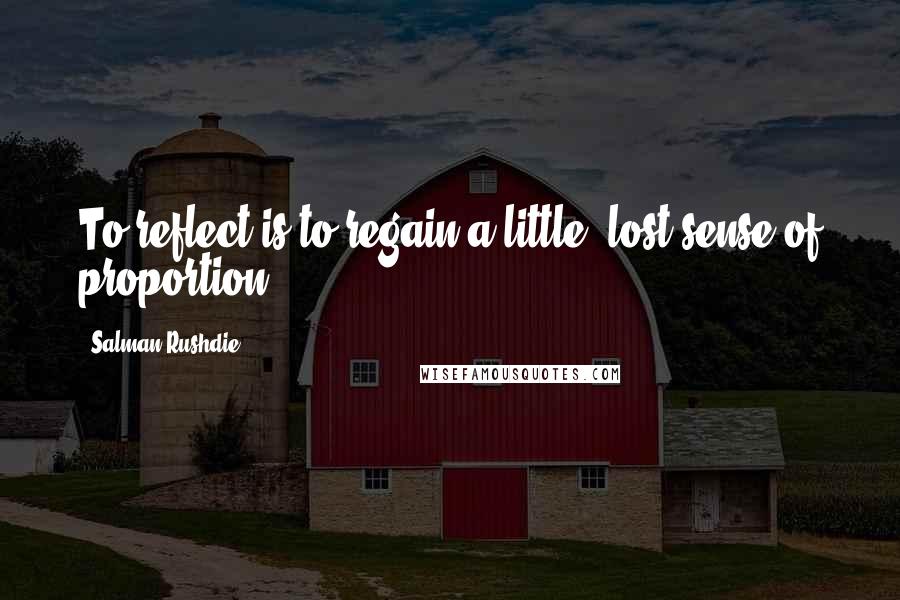 Salman Rushdie Quotes: To reflect is to regain a little, lost sense of proportion