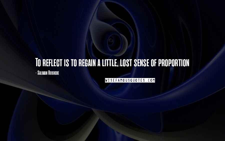 Salman Rushdie Quotes: To reflect is to regain a little, lost sense of proportion