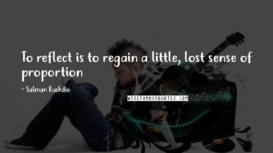 Salman Rushdie Quotes: To reflect is to regain a little, lost sense of proportion