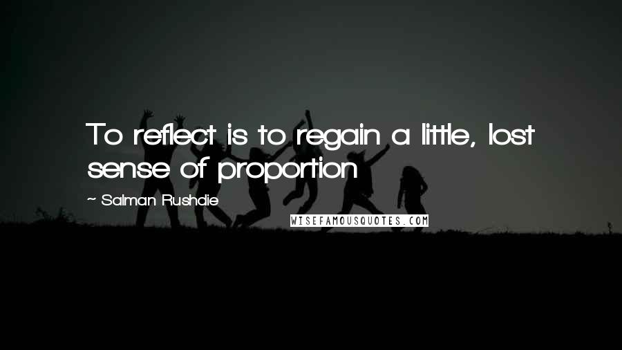 Salman Rushdie Quotes: To reflect is to regain a little, lost sense of proportion