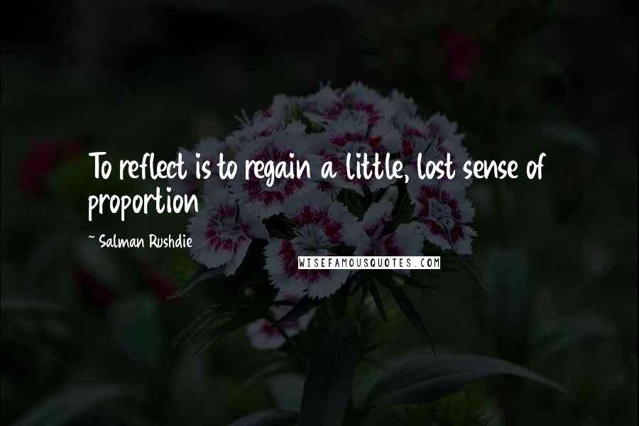 Salman Rushdie Quotes: To reflect is to regain a little, lost sense of proportion
