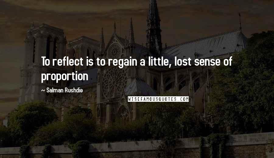 Salman Rushdie Quotes: To reflect is to regain a little, lost sense of proportion