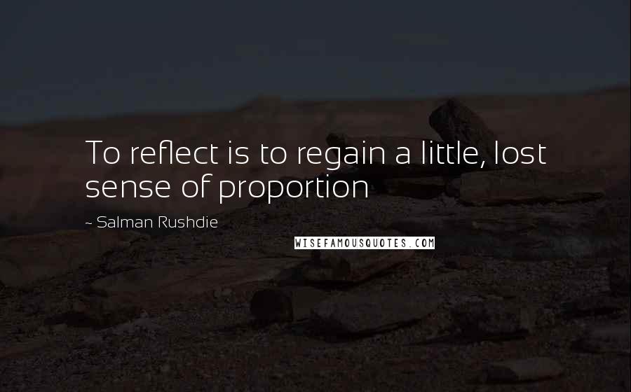 Salman Rushdie Quotes: To reflect is to regain a little, lost sense of proportion