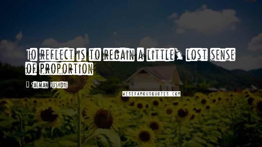 Salman Rushdie Quotes: To reflect is to regain a little, lost sense of proportion