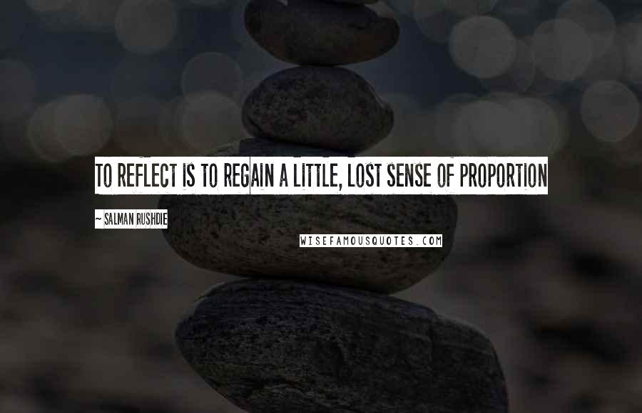 Salman Rushdie Quotes: To reflect is to regain a little, lost sense of proportion