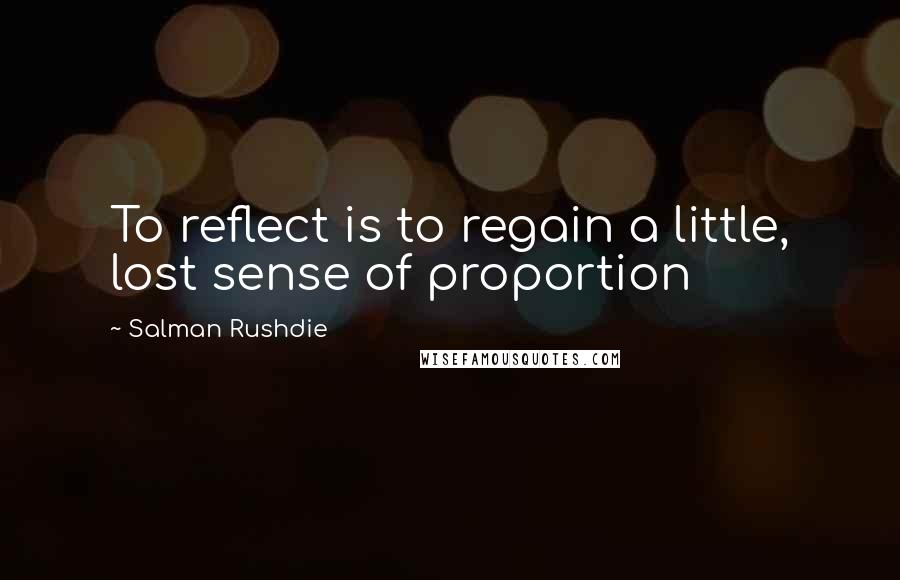 Salman Rushdie Quotes: To reflect is to regain a little, lost sense of proportion