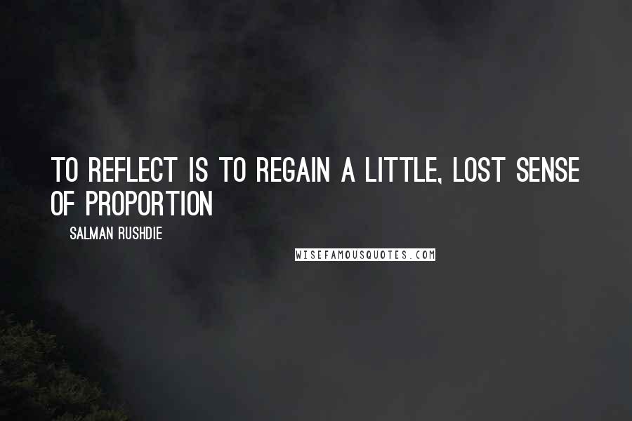 Salman Rushdie Quotes: To reflect is to regain a little, lost sense of proportion