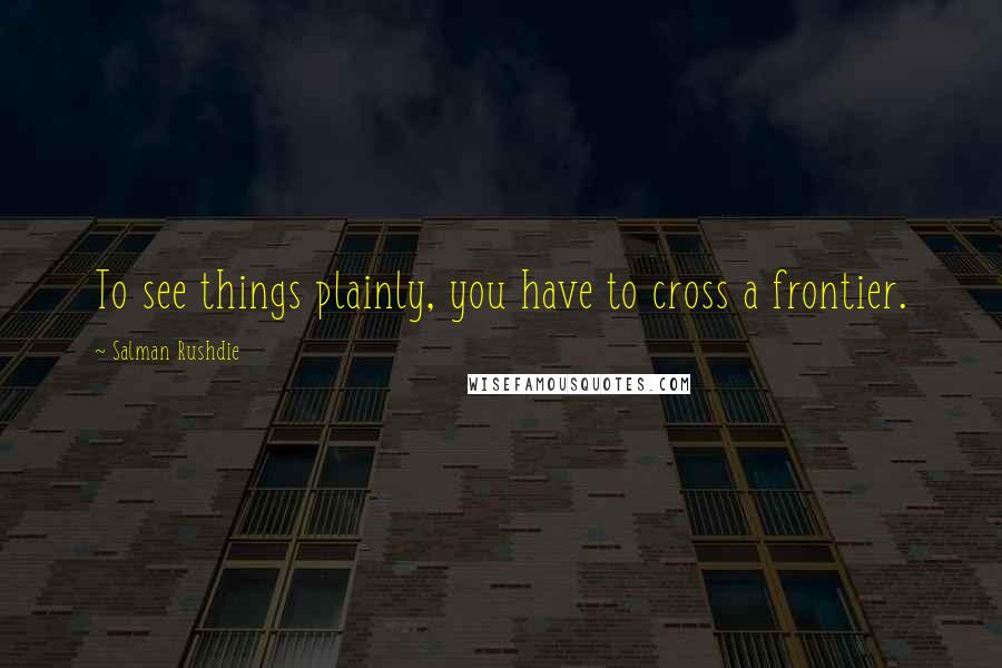 Salman Rushdie Quotes: To see things plainly, you have to cross a frontier.