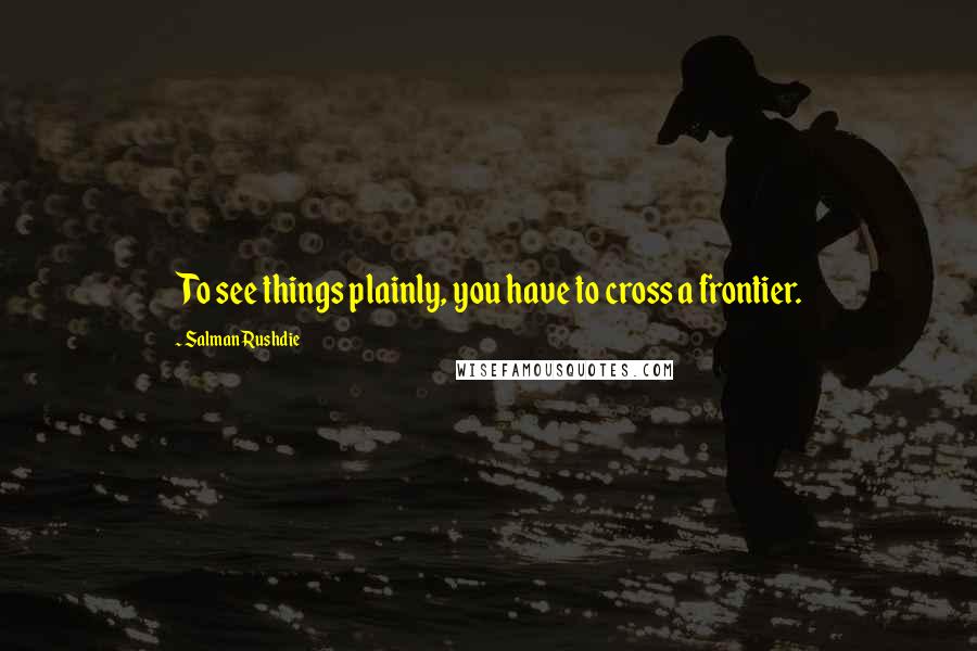 Salman Rushdie Quotes: To see things plainly, you have to cross a frontier.