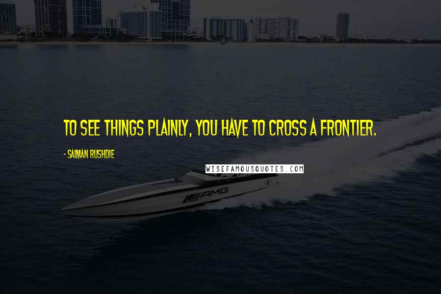 Salman Rushdie Quotes: To see things plainly, you have to cross a frontier.