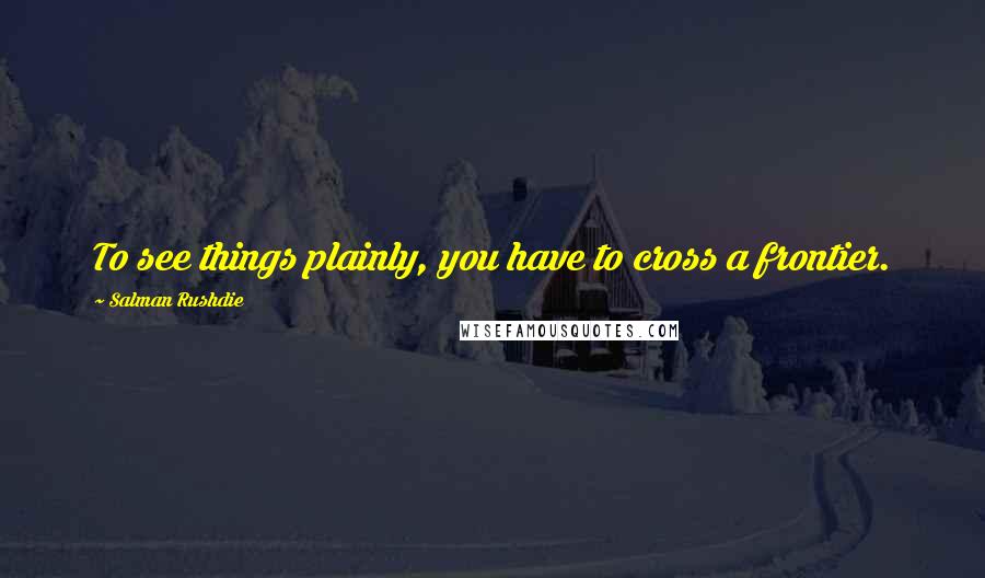 Salman Rushdie Quotes: To see things plainly, you have to cross a frontier.