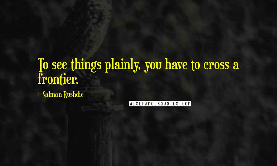 Salman Rushdie Quotes: To see things plainly, you have to cross a frontier.