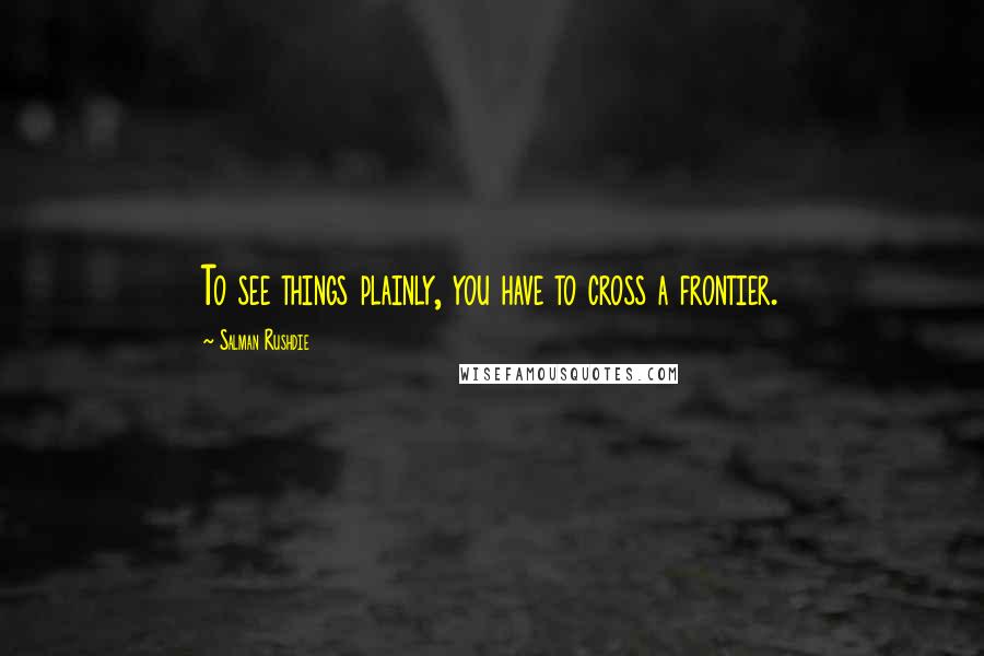 Salman Rushdie Quotes: To see things plainly, you have to cross a frontier.