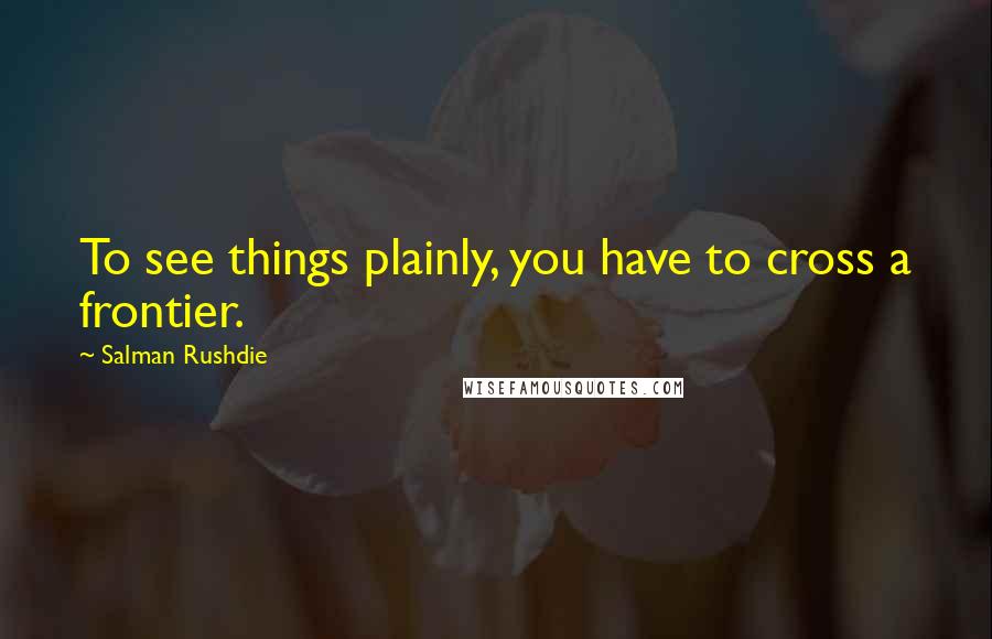 Salman Rushdie Quotes: To see things plainly, you have to cross a frontier.