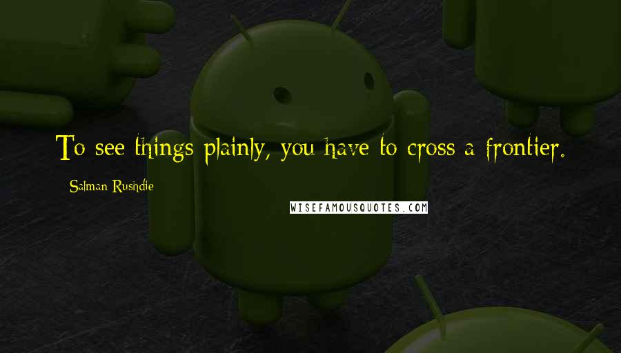 Salman Rushdie Quotes: To see things plainly, you have to cross a frontier.