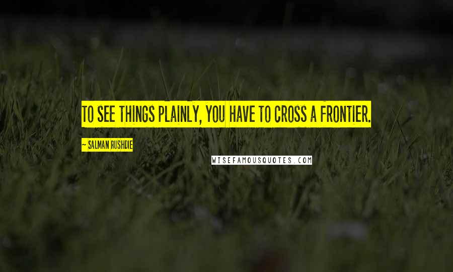 Salman Rushdie Quotes: To see things plainly, you have to cross a frontier.