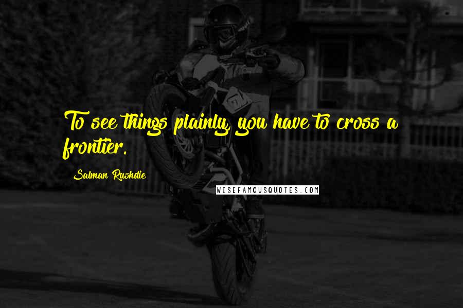 Salman Rushdie Quotes: To see things plainly, you have to cross a frontier.