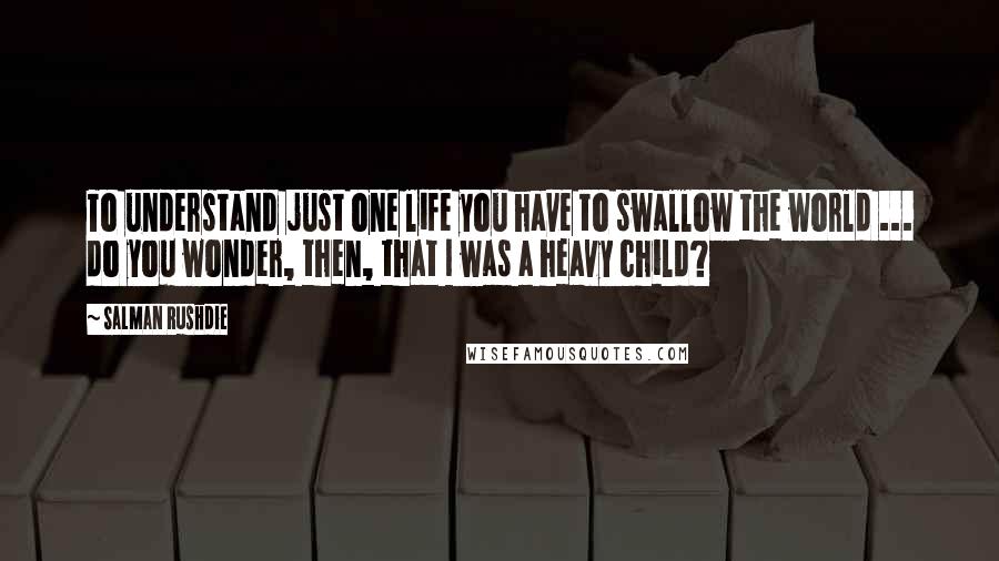 Salman Rushdie Quotes: To understand just one life you have to swallow the world ... do you wonder, then, that I was a heavy child?