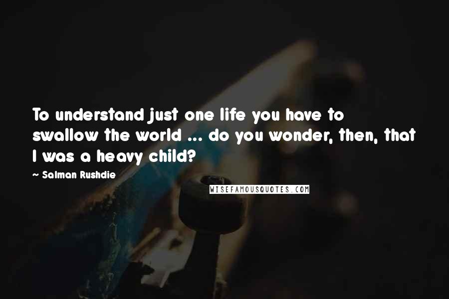 Salman Rushdie Quotes: To understand just one life you have to swallow the world ... do you wonder, then, that I was a heavy child?
