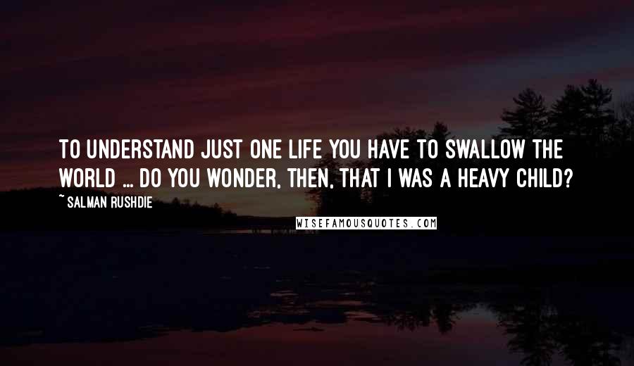 Salman Rushdie Quotes: To understand just one life you have to swallow the world ... do you wonder, then, that I was a heavy child?