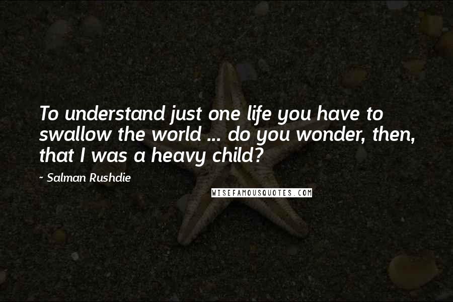 Salman Rushdie Quotes: To understand just one life you have to swallow the world ... do you wonder, then, that I was a heavy child?