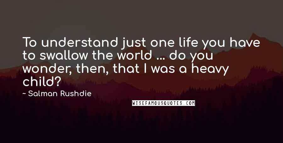 Salman Rushdie Quotes: To understand just one life you have to swallow the world ... do you wonder, then, that I was a heavy child?