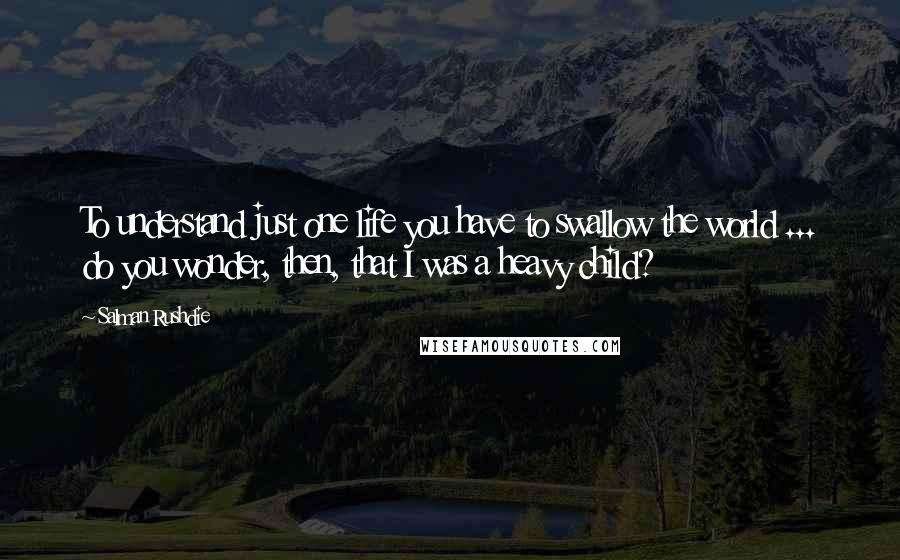 Salman Rushdie Quotes: To understand just one life you have to swallow the world ... do you wonder, then, that I was a heavy child?