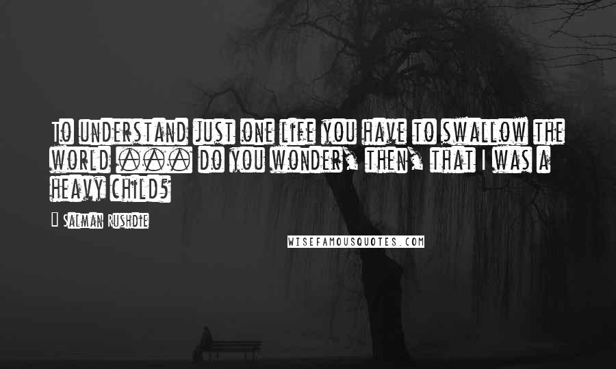 Salman Rushdie Quotes: To understand just one life you have to swallow the world ... do you wonder, then, that I was a heavy child?