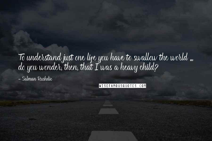 Salman Rushdie Quotes: To understand just one life you have to swallow the world ... do you wonder, then, that I was a heavy child?