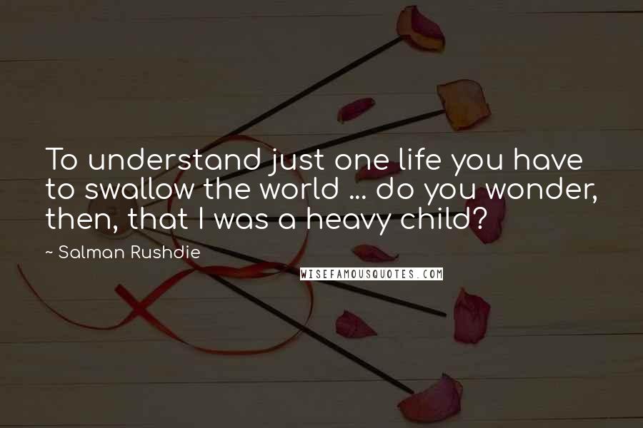 Salman Rushdie Quotes: To understand just one life you have to swallow the world ... do you wonder, then, that I was a heavy child?