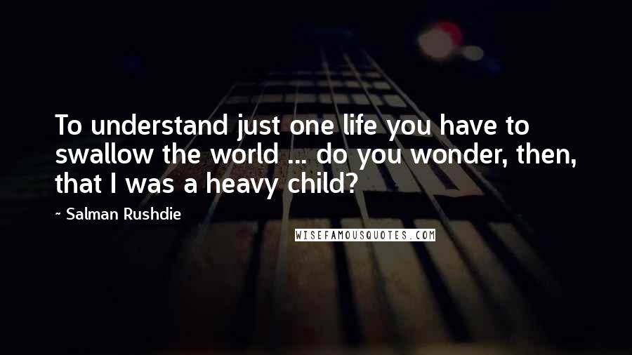 Salman Rushdie Quotes: To understand just one life you have to swallow the world ... do you wonder, then, that I was a heavy child?