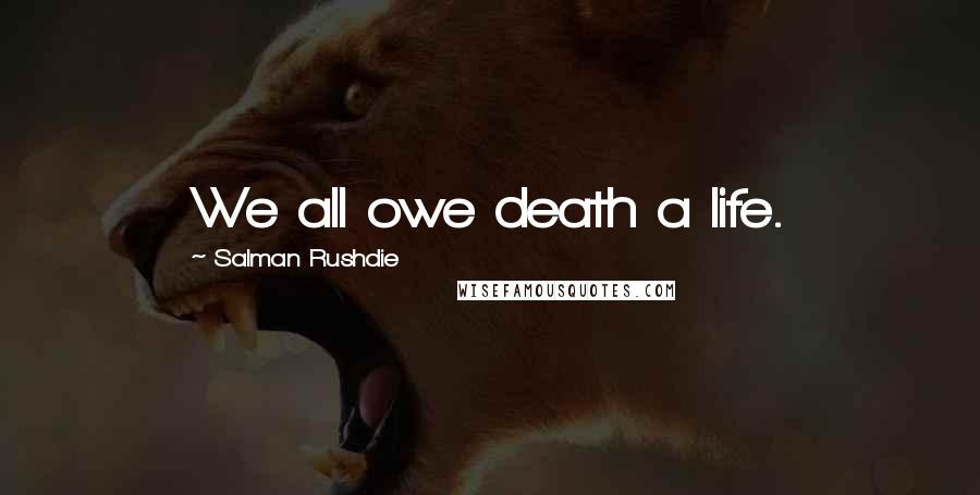 Salman Rushdie Quotes: We all owe death a life.