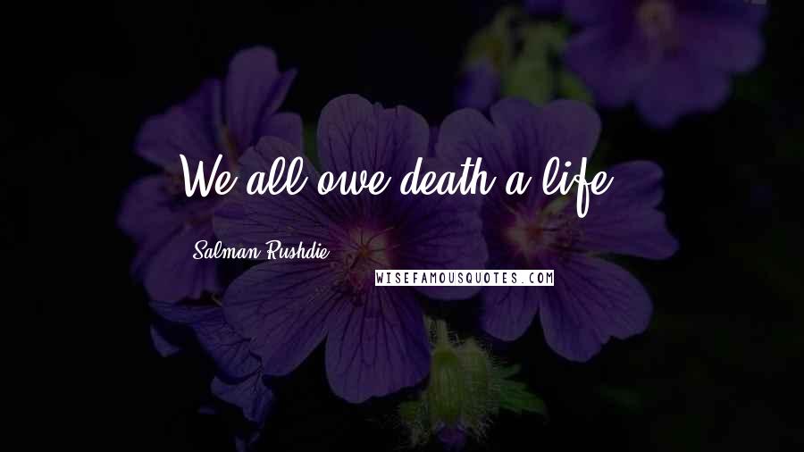 Salman Rushdie Quotes: We all owe death a life.