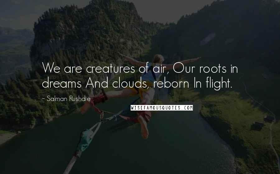 Salman Rushdie Quotes: We are creatures of air, Our roots in dreams And clouds, reborn In flight.