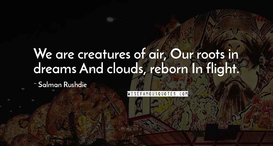 Salman Rushdie Quotes: We are creatures of air, Our roots in dreams And clouds, reborn In flight.