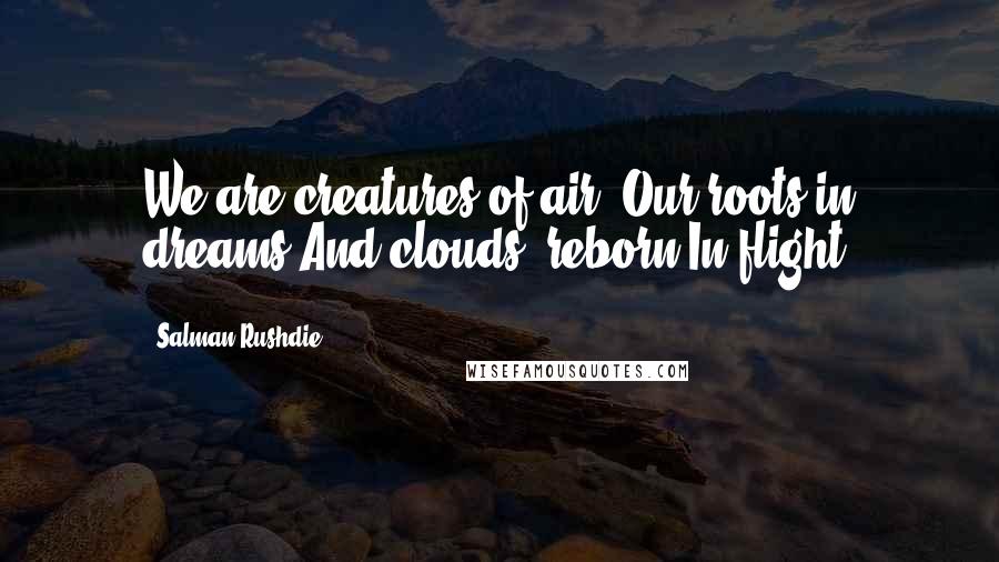 Salman Rushdie Quotes: We are creatures of air, Our roots in dreams And clouds, reborn In flight.