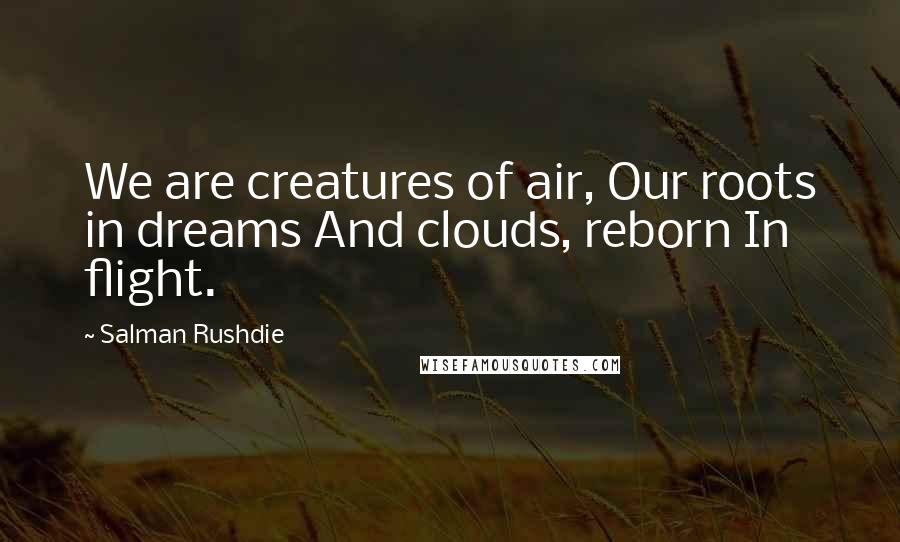 Salman Rushdie Quotes: We are creatures of air, Our roots in dreams And clouds, reborn In flight.