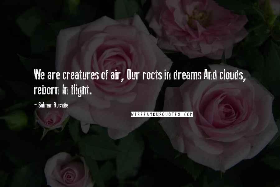 Salman Rushdie Quotes: We are creatures of air, Our roots in dreams And clouds, reborn In flight.