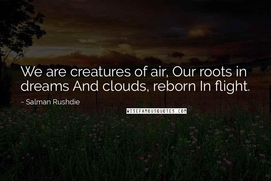 Salman Rushdie Quotes: We are creatures of air, Our roots in dreams And clouds, reborn In flight.