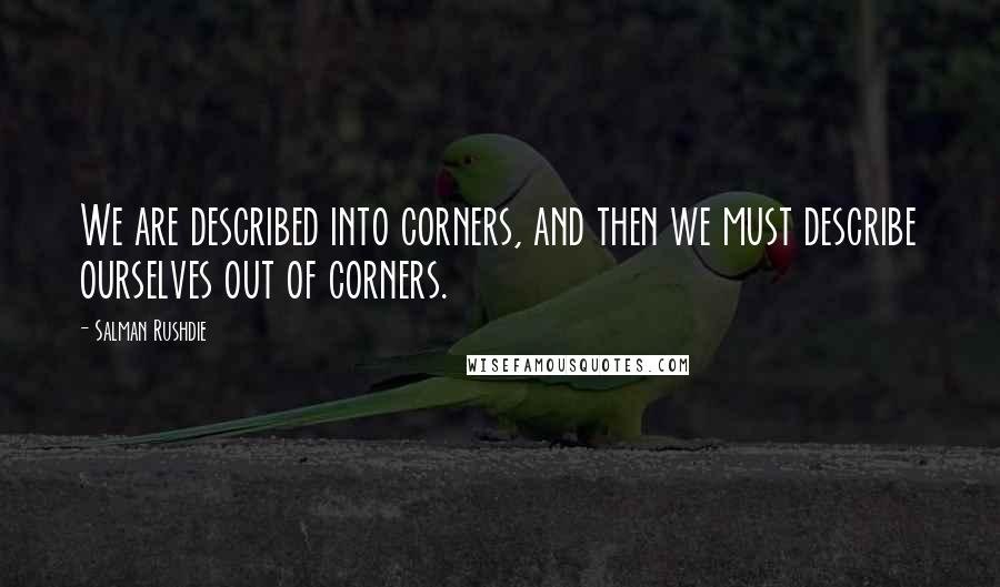 Salman Rushdie Quotes: We are described into corners, and then we must describe ourselves out of corners.