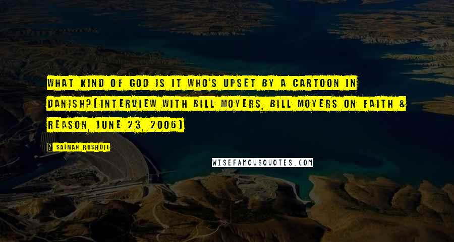 Salman Rushdie Quotes: What kind of God is it who's upset by a cartoon in Danish?[Interview with Bill Moyers, Bill Moyers on Faith & Reason, June 23, 2006]