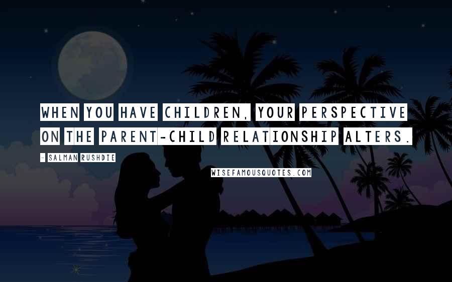 Salman Rushdie Quotes: When you have children, your perspective on the parent-child relationship alters.